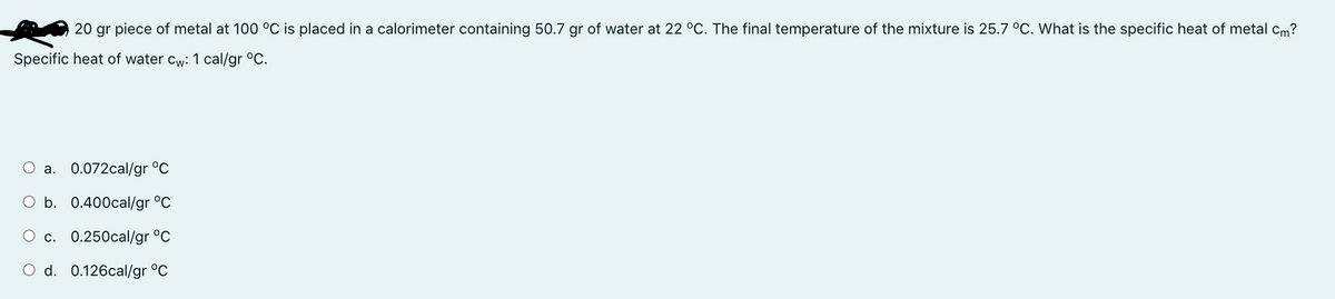 20 gr piece of metal at 100 °C is placed in a calorimeter containing 50.7 gr of water at 22 °C. The final temperature of the mixture is 25.7 °C. What is the specific heat of metal cm?
Specific heat of water cw: 1 cal/gr °C.
O a. 0.072cal/gr °C
O b. 0.400cal/gr °C
O c.
0.250cal/gr °C
O d. 0.126cal/gr °C