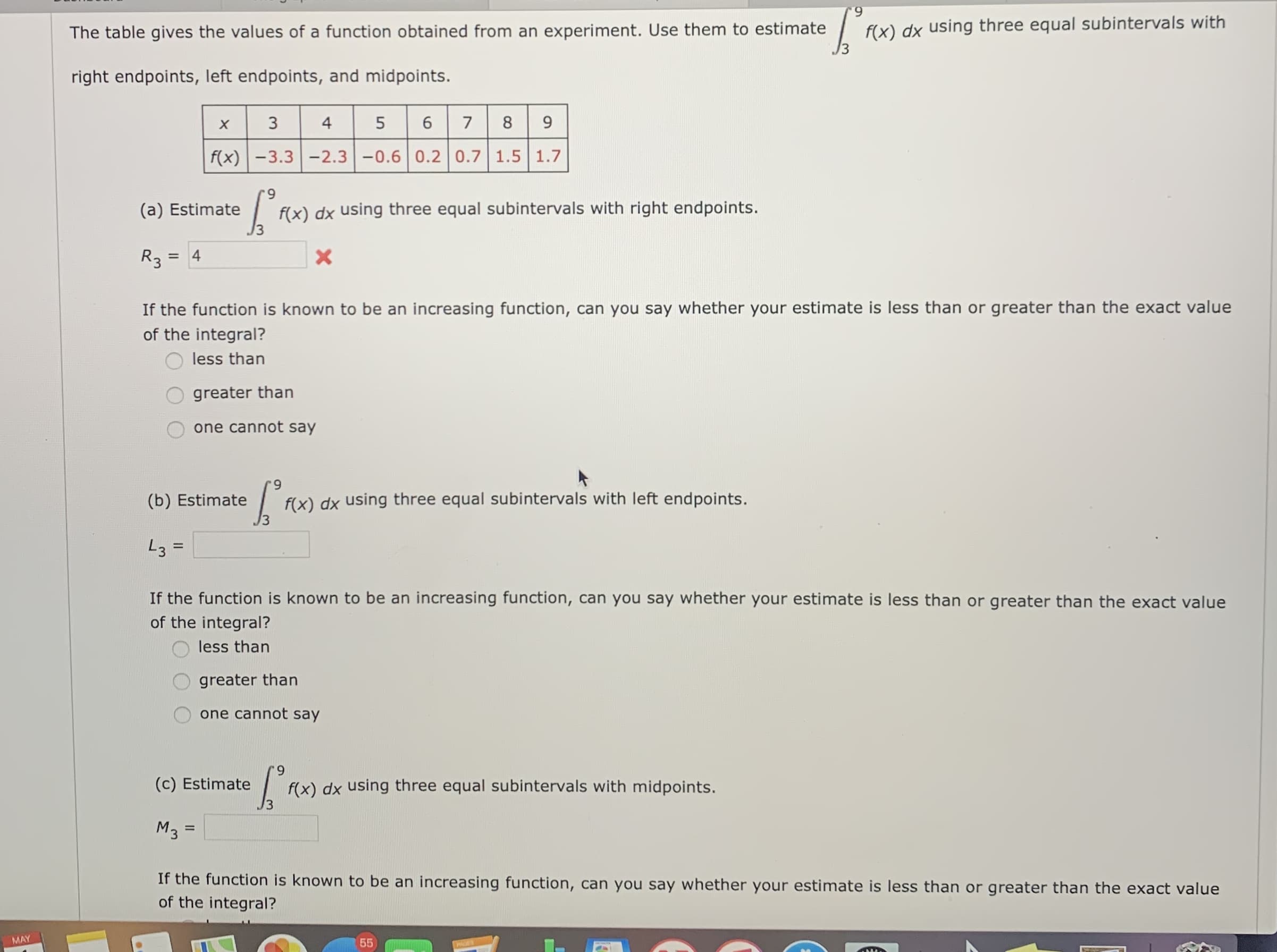 The table gives the values of a function obtained from an experiment. Use them to estimate
f(x) dx using three equal subintervals with
right endpoints, left endpoints, and midpoints.
х
3
4
5
9.
f(x)-3.3 -2.3-0.6 0.2 0.7 1.5 1.7
6.
(a) Estimate
f(x) dx using three equal subintervals with right endpoints.
R3
If the function is known to be an increasing function, can you say whether your estimate is less than or greater than the exact value
of the integral?
less than
greater than
one cannot say
6.
(b) Estimate
f(x) dx using three equal subintervals with left endpoints.
L3 =
If the function is known to be an increasing function, can you say whether your estimate is less than or greater than the exact value
of the integral?
less than
greater than
one cannot say
6.
(c) Estimate
f(x) dx using three equal subintervals with midpoints.
Mз
If the function is known to be an increasing function, can you say whether your estimate is less than or greater than the exact value
of the integral?
MAY
55
