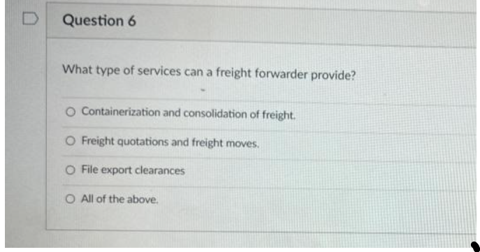 Question 6
What type of services can a freight forwarder provide?
O Containerization and consolidation of freight.
O Freight quotations and freight moves.
O File export clearances
O All of the above.
