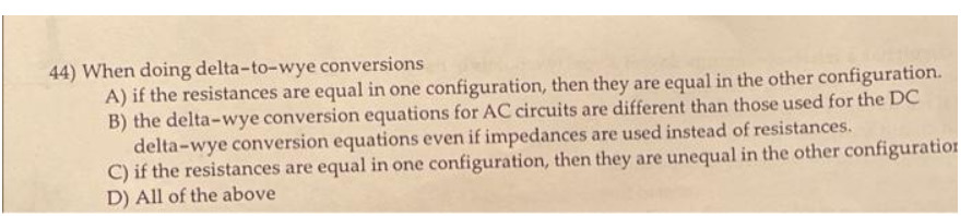 44) When doing delta-to-wye conversions
A) if the resistances are equal in one configuration, then they are equal in the other configuration.
B) the delta-wye conversion equations for AC circuits are different than those used for the DC
delta-wye conversion equations even if impedances are used instead of resistances.
C) if the resistances are equal in one configuration, then they are unequal in the other configuration
D) All of the above
