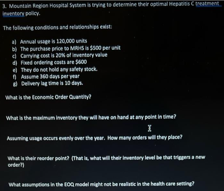 3. Mountain Region Hospital System is trying to determine their optimal Hepatitis C treatment
inventory policy.
The following conditions and relationships exist:
a) Annual usage is 120,000 units
b) The purchase price to MRHS is $500 per unit
c) Carrying cost is 20% of inventory value
d) Fixed ordering costs are $600
e) They do not hold any safety stock.
) Assume 360 days per year
8) Delivery lag time is 10 days.
What is the Economic Order Quantity?
What is the maximum inventory they will have on hand at any point in time?
Assuming usage occurs evenly over the year. How many orders will they place?
What is their reorder point? (That is, what will their inventory level be that triggers a new
order?)
What assumptions in the EOQ model might not be realistic in the health care setting?
