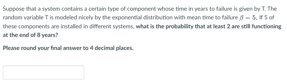 Suppose that a system contains a certain type of component whose time in years to failure is given by T. The
random variable T is modeled nicely by the exponential distribution with mean time to failure B = 5. If 5 of
these components are installed in different systems, what is the probability that at least 2 are still functioning
at the end of 8 years?
Please round your final answer to 4 decimal places.
