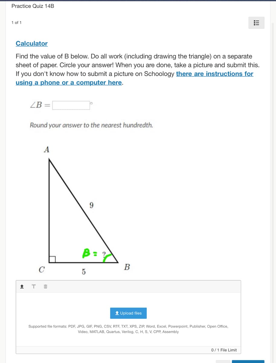 Practice Quiz 14B
1 of 1
Calculator
Find the value of B below. Do all work (including drawing the triangle) on a separate
sheet of paper. Circle your answer! When you are done, take a picture and submit this.
If you don't know how to submit a picture on Schoology there are instructions for
using a phone or a computer here.
ZB
%3D
Round your answer to the nearest hundredth.
B: ?
B
1 Upload files
Supported file formats: PDF, JPG, GIF, PNG, cSV, RTF, TXT, XPS, ZIP, Word, Excel, Powerpoint, Publisher, Open Office,
Video, MATLAB, Quartus, Verilog, C, H, S, V, CPP, Assembly
0/1 File Limit
!!!
