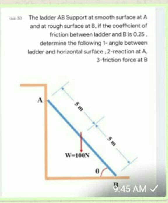 30 The ladder AB Support at smooth surface at A
and at rough surface at B, if the coefficient of
friction between ladder and B is 0.25.
determine the following 1- angle between
ladder and horizontal surface, 2-reaction at A,
3-friction force at B
W-100N
9:45 AM V
5 m
5 m
