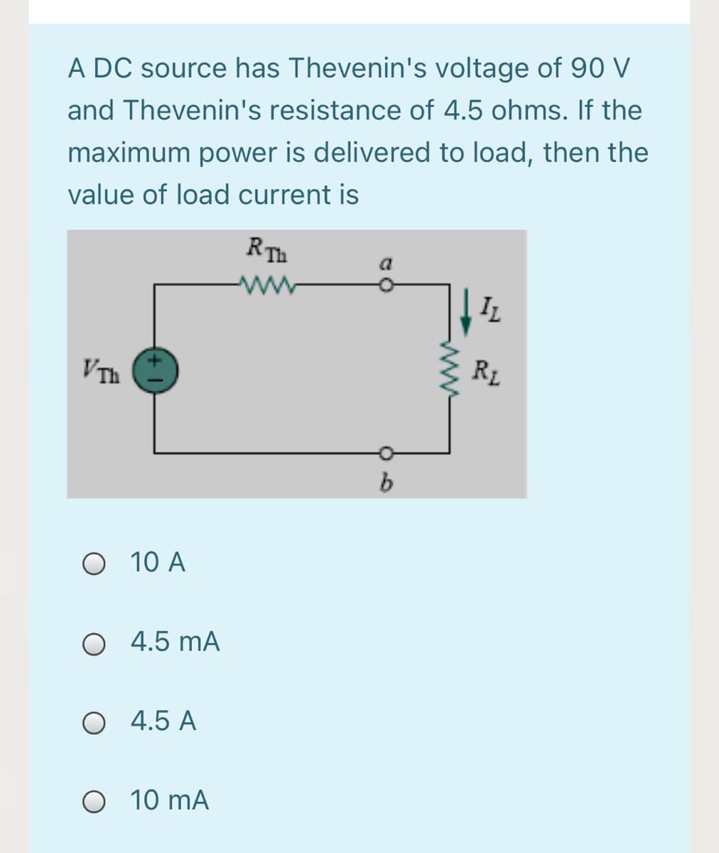 A DC source has Thevenin's voltage of 90 V
and Thevenin's resistance of 4.5 ohms. If the
maximum power is delivered to load, then the
value of load current is
RTh
IL
VTh
R1
O 10 A
O 4.5 mA
O 4.5 A
O 10 mA
ww
