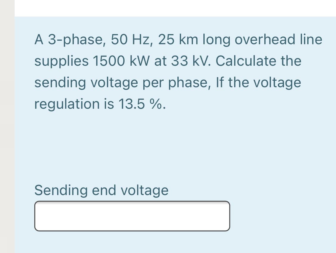A 3-phase, 50 Hz, 25 km long overhead line
supplies 1500 kW at 33 kV. Calculate the
sending voltage per phase, If the voltage
regulation is 13.5 %.
Sending end voltage
