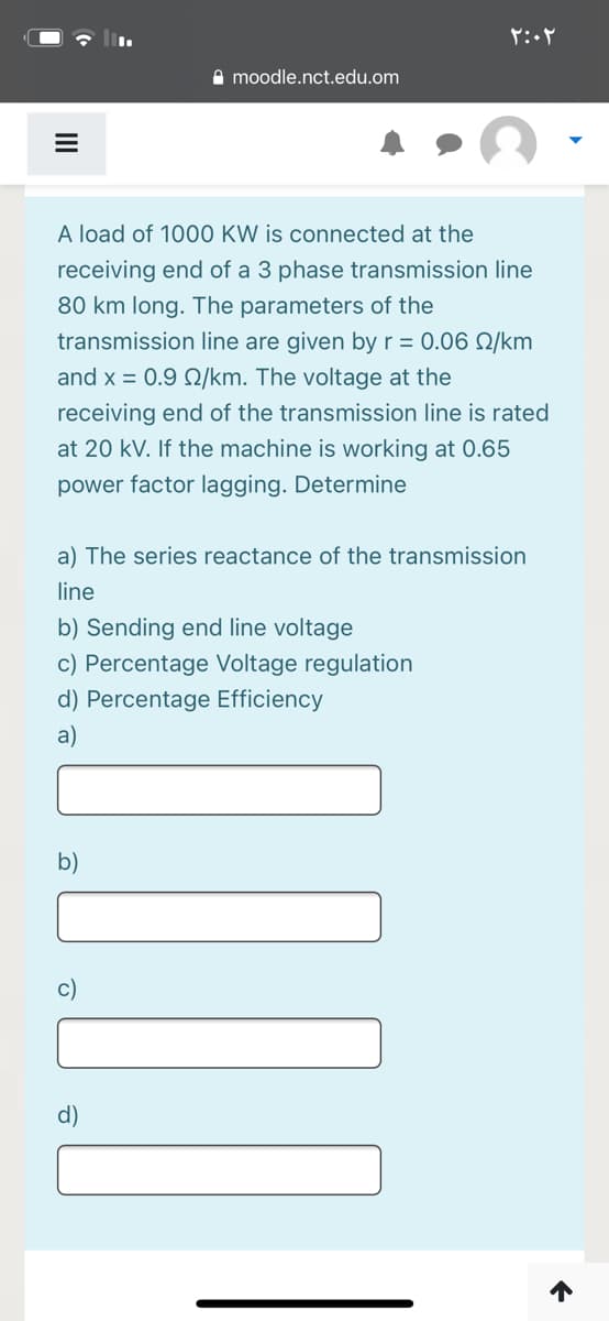 A moodle.nct.edu.om
A load of 1000 KW is connected at the
receiving end of a 3 phase transmission line
80 km long. The parameters of the
transmission line are given by r = 0.06 Q/km
and x = 0.9 Q/km. The voltage at the
receiving end of the transmission line is rated
at 20 kV. If the machine is working at 0.65
power factor lagging. Determine
a) The series reactance of the transmission
line
b) Sending end line voltage
c) Percentage Voltage regulation
d) Percentage Efficiency
a)
b)
c)
d)
II

