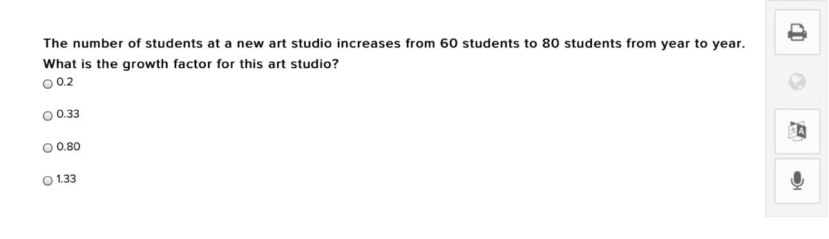 The number of students at a new art studio increases from 60 students to 80 students from year to year.
What is the growth factor for this art studio?
O 0.2
O 0.33
O 0.80
O 1.33
