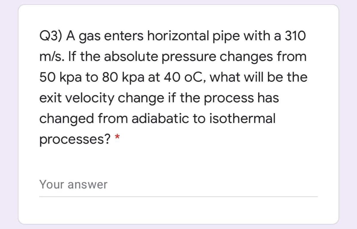 Q3) A gas enters horizontal pipe with a 310
m/s. If the absolute pressure changes from
50 kpa to 80 kpa at 40 oC, what will be the
exit velocity change if the process has
changed from adiabatic to isothermal
processes? *
Your answer
