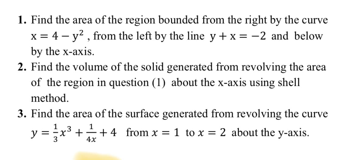 1. Find the area of the region bounded from the right by the curve
x = 4 – y? , from the left by the line y + x =-2 and below
by the x-axis.
2. Find the volume of the solid generated from revolving the area
of the region in question (1) about the x-axis using shell
method.
3. Find the area of the surface generated from revolving the curve
1
y = x3 ++4 from x = 1 to x = 2 about the y-axis.
3
4x
