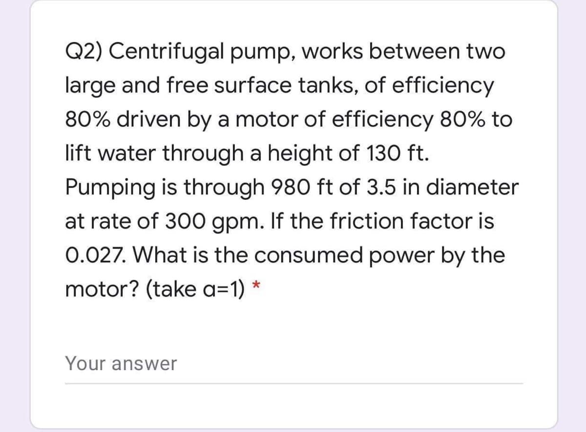 Q2) Centrifugal pump, works between two
large and free surface tanks, of efficiency
80% driven by a motor of efficiency 80% to
lift water through a height of 130 ft.
Pumping is through 980 ft of 3.5 in diameter
at rate of 300 gpm. If the friction factor is
0.027. What is the consumed power by the
motor? (take a=1)
Your answer
