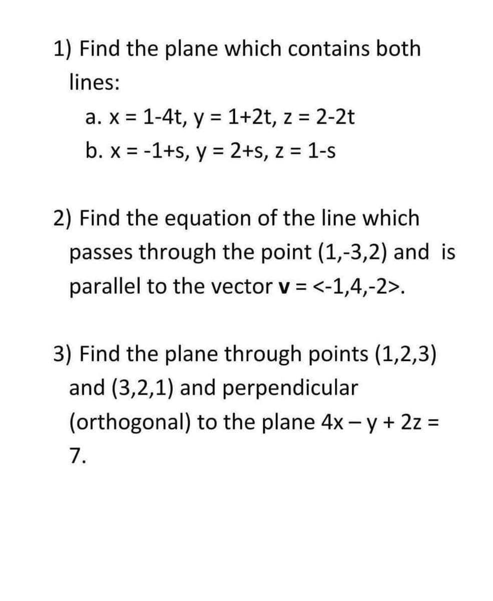 1) Find the plane which contains both
lines:
a. x = 1-4t, y = 1+2t, z = 2-2t
%3D
%3D
b. x = -1+s, y = 2+s, z = 1-s
%3D
%3D
2) Find the equation of the line which
passes through the point (1,-3,2) and is
parallel to the vector v = <-1,4,-2>.
3) Find the plane through points (1,2,3)
and (3,2,1) and perpendicular
(orthogonal) to the plane 4x -y+ 2z =
7.
