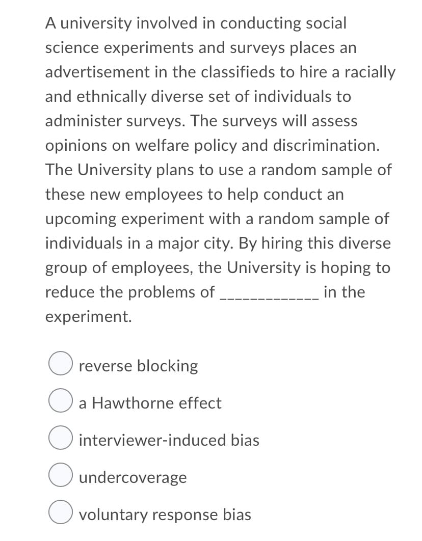 A university involved in conducting social
science experiments and surveys places an
advertisement in the classifieds to hire a racially
and ethnically diverse set of individuals to
administer surveys. The surveys will assess
opinions on welfare policy and discrimination.
The University plans to use a random sample of
these new employees to help conduct an
upcoming experiment with a random sample of
individuals in a major city. By hiring this diverse
group of employees, the University is hoping to
reduce the problems of
in the
experiment.
reverse blocking
a Hawthorne effect
interviewer-induced bias
undercoverage
voluntary response bias
