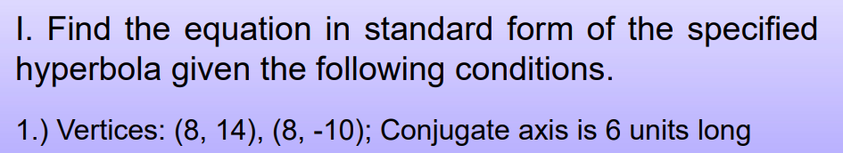 I. Find the equation in standard form of the specified
hyperbola given the following conditions.
1.) Vertices: (8, 14), (8, -10); Conjugate axis is 6 units long
