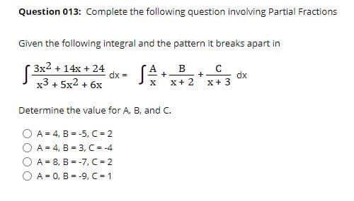 Question 013: Complete the following question involving Partial Fractions
Given the following integral and the pattern it breaks apart in
( 3x2 + 14x + 24
dx =
В
dx
x+ 3
+
x3 + 5x2 + 6x
X+ 2
Determine the value for A, B, and C.
O A = 4, B = -5, C = 2
O A = 4, B = 3, C = -4
A = 8, B = -7, C = 2
O A = 0, B = -9, C 1
