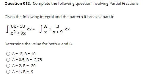 Question 012: Complete the following question involving Partial Fractions
Given the following integral and the pattern it breaks apart in
8x - 18
dx =
x2 + 9x
dx
x+ 9
+
X
Determine the value for both A and B.
A = -2, B = 10
A = 0.5, B = -2.75
A = 2, B = -20
O A = 1, B = -9
