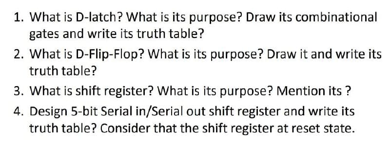 1. What is D-Ilatch? What is its purpose? Draw its combinational
gates and write its truth table?
2. What is D-Flip-Flop? What is its purpose? Draw it and write its
truth table?
3. What is shift register? What is its purpose? Mention its ?
4. Design 5-bit Serial in/Serial out shift register and write its
truth table? Consider that the shift register at reset state.
