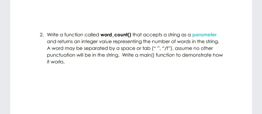 2. Write a function called word_count() that accepts a string as a parameter
and returns an integer value representing the number of words in the string.
A word may be separated by a space or tab (“ ", "/t"), assume no other
punctuation will be in the string. Write a main() function to demonstrate how
it works.
