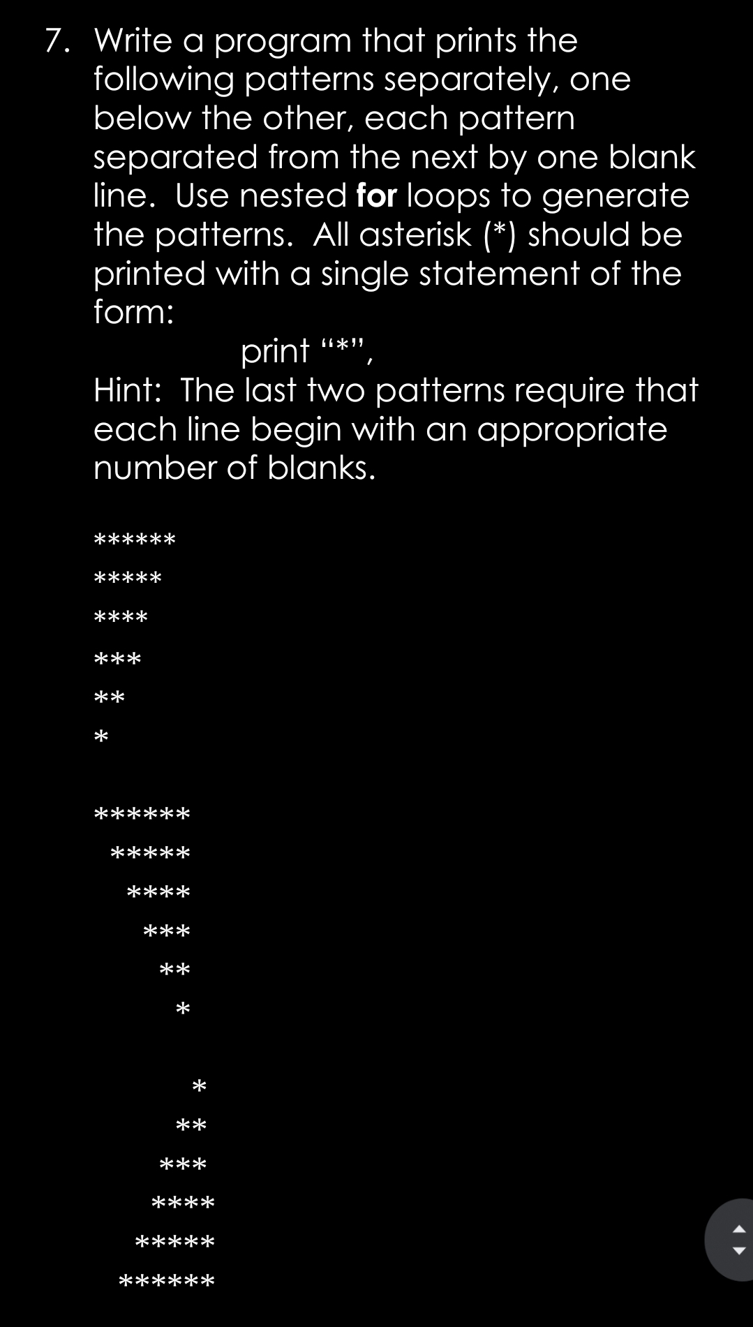 7. Write a program that prints the
following patterns separately, one
below the other, each pattern
separated from the next by one blank
line. Use nested for loops to generate
the patterns. All asterisk (*) should be
printed with a single statement of the
form:
print
Hint: The last two patterns require that
each line begin with an appropriate
number of blanks.
*****
****
***
**
*
******
*****
****
***
**
*
**
***
****
*****
******

