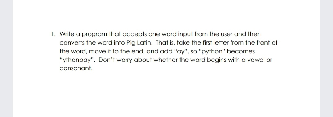 1. Write a program that accepts one word input from the user and then
converts the word into Pig Latin. That is, take the first letter from the front of
the word, move it to the end, and add "ay", so "python" becomes
"ythonpay". Don't worry about whether the word begins with a vowel or
consonant.
