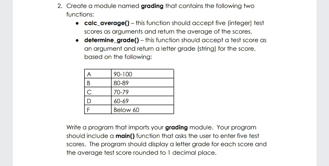 2. Create a module named grading that contains the following two
functions:
• calc_average() – this function should accept five (integer) test
Scores as arguments and return the average of the scores.
• determine_grade() – this function should accept a test score as
an argument and return a letter grade (string) for the score,
based on the following:
A
90-100
80-89
C
70-79
60-69
F
Below 60
Write a program that imports your grading module. Your program
should include a main() function that asks the user to enter five test
scores. The program should display a letter grade for each score and
the average test score rounded to 1 decimal place.
