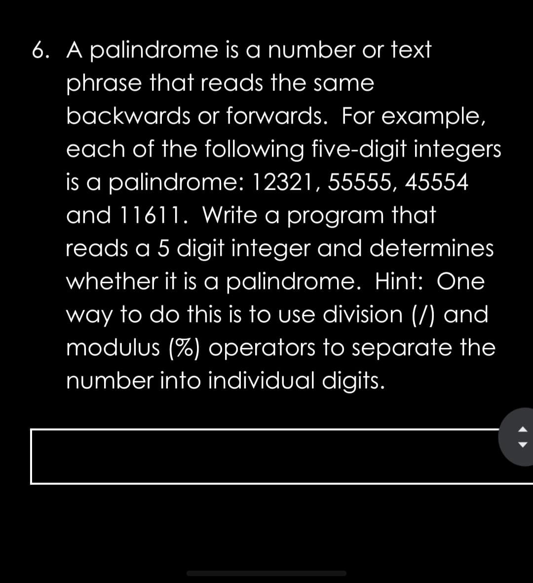6. A palindrome is a number or text
phrase that reads the same
backwards or forwards. For example,
each of the following five-digit integers
is a palindrome: 12321, 55555, 45554
and 11611. Write a program that
reads a 5 digit integer and determines
whether it is a palindrome. Hint: One
way to do this is to use division (/) and
modulus (%) operators to separate the
number into individual digits.
