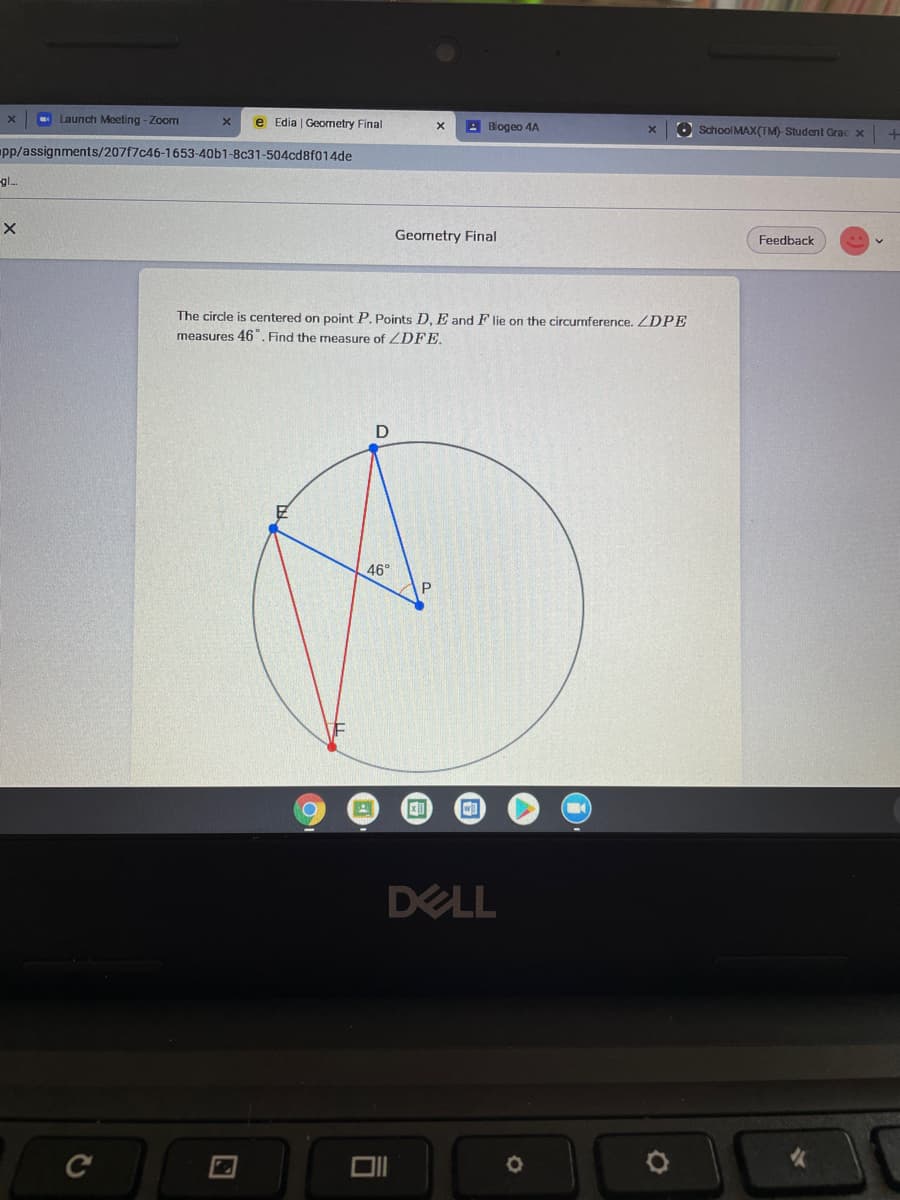 Launch Meeting - Zoom
e Edia | Geometry Final
A Biogeo 4A
O School MAXx(TM)- Student Grac x
pp/assignments/207f7c46-1653-40b1-8c31-504cd8f014de
gl.
Geometry Final
Feedback
The circle is centered on point P. Points D. E and F lie on the circurmference. ZDPE
measures 46. Find the measure of ZDFE.
46°
DELL
