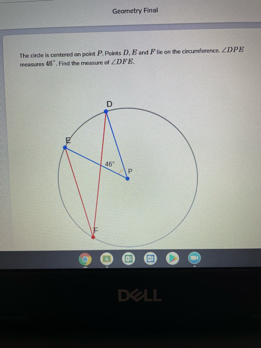 Geometry Final
The circle is centered on point P. Points D, E and F lie on the circumference. ZDPE
measures 46. Find the measure of DFE.
46°
DELL
