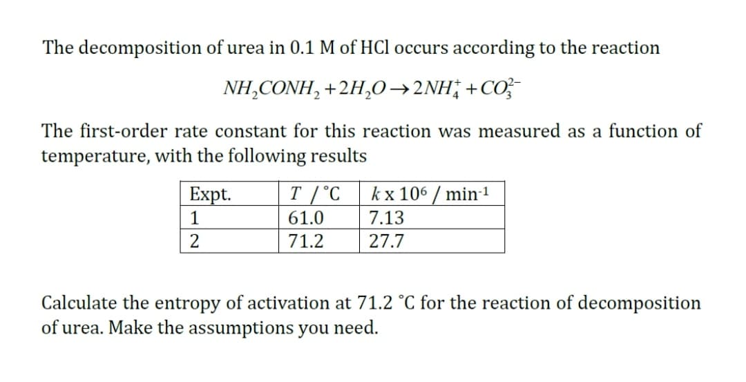 The decomposition of urea in 0.1 M of HCl occurs according to the reaction
NH,CONH, +2H,0→2NH;+CO;
The first-order rate constant for this reaction was measured as a function of
temperature, with the following results
Expt.
T /°C
kx 106 / min-1
1
61.0
7.13
71.2
27.7
Calculate the entropy of activation at 71.2 °C for the reaction of decomposition
of urea. Make the assumptions you need.
