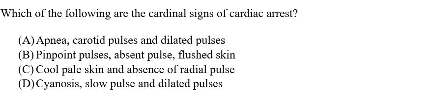 Which of the following are the cardinal signs of cardiac arrest?
(A) Apnea, carotid pulses and dilated pulses
(B) Pinpoint pulses, absent pulse, flushed skin
(C) Cool pale skin and absence of radial pulse
(D) Cyanosis, slow pulse and dilated pulses