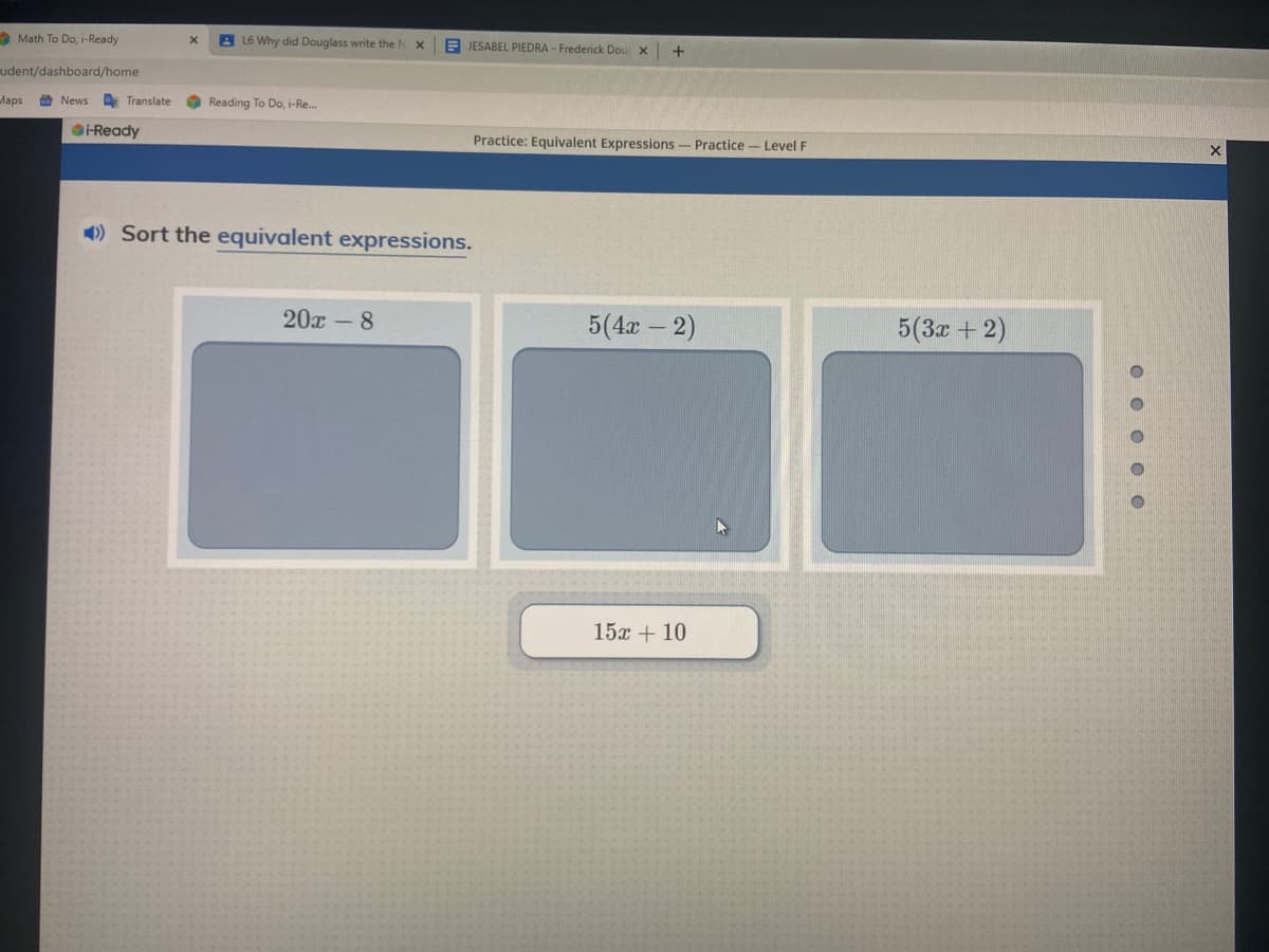 Math To Do, i-Ready
A L6 Why did Douglass write the M
A JESABEL PIEDRA - Frederick Dou X
+
udent/dashboard/home
Maps
O News
Translate
Reading To Do, i-Re.
-Ready
Practice: Equivalent Expressions- Practice- Level F
) Sort the equivalent expressions.
20х -8
5(4x - 2)
5(3z + 2)
15х + 10
O O O O0
