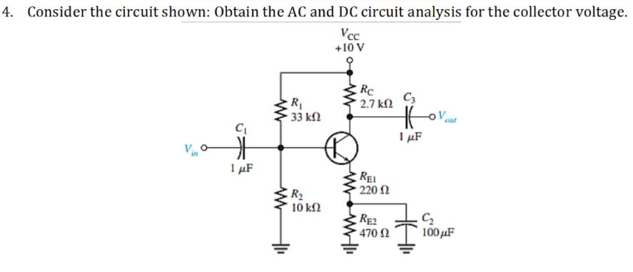 4. Consider the circuit shown: Obtain the AC and DC circuit analysis for the collector voltage.
Vcc
+10 V
Rc
C3
2.7 kN
33 kN
1 µF
in
1 µF
REI
220 N
R2
10 kΩ
RE2
470 2
C2
100 µF
