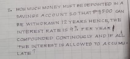 2. HOW MUCH MONEY MUST BE DEPOSITED IN A
SAVINGS ACCOUNT SO THAT P550O CAN
BE WITHDRAWN 12 YEARS HENCE, THE
INTEREST RATE IS 9 7. PER YEAR !
COMPOUNDED CONTINOUG LY AND IF ALL
THE INTEREST IS ALLOWED TO ACCUMU -
LATE
