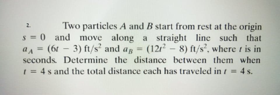 Two particles A and B start from rest at the origin
s = 0 and move along a straight line such that
(1212 - 8) ft/s?, where t is in
seconds. Determine the distance between them when
1 = 4 s and the total distance each has traveled in t = 4 s.
2.
a A = (61 – 3) ft/s² and ag
%3D
-
