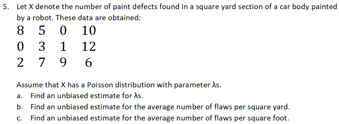 5. Let X denote the number of paint defects found in a square yard section of a car body painted
by a robot. These data are obtained:
8.
5
10
3
1
12
2
7
9.
Assume that X has a Poisson distribution with parameter As.
a. Find an unbiased estimate for As.
b. Find an unbiased estimate for the average number of flaws per square yard.
С.
Find an unbiased estimate for the average number of flaws per square foot.
