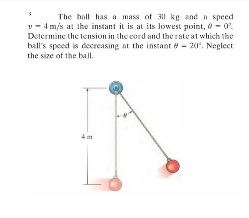 3.
The ball has a mass of 30 kg and a speed
v = 4 m/s at the instant it is at its lowest point, 0 = 0°.
.
%3D
Determine the tension in the cord and the rate at which the
ball's speed is decreasing at the instant 0 = 20°. Neglect
the size of the ball.
4 m
