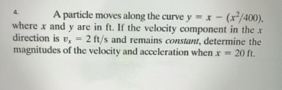 A particle moves along the curve y x- (x/400),
where x and y are in ft. If the velocity component in the x
direction is v, = 2 ft/s and remains constant, determine the
magnitudes of the velocity and acceleration when x =
4.
%3D
20 ft.
