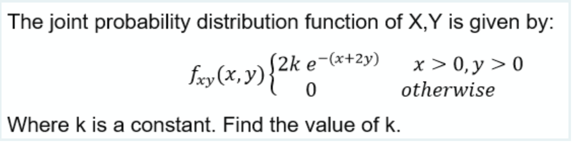 The joint probability distribution function of X,Y is given by:
S2k e-(x+2y)
faxy (x,y){2k
x > 0,y > 0
otherwise
Where k is a constant. Find the value of k.
