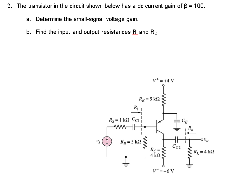 3. The transistor in the circuit shown below has a dc current gain of ß = 100.
a. Determine the small-signal voltage gain.
b. Find the input and output resistances R₁ and Ro
V+ = +4 V
RE= 5 k
R₁ 1
Rs=1kQ2 CC1
www
RB = 5 kn
I
www
www
Rc=1
4 ΚΩ
CC2
V=-6 V
CE
R₂
Ovo
R₁ = 4 ks2