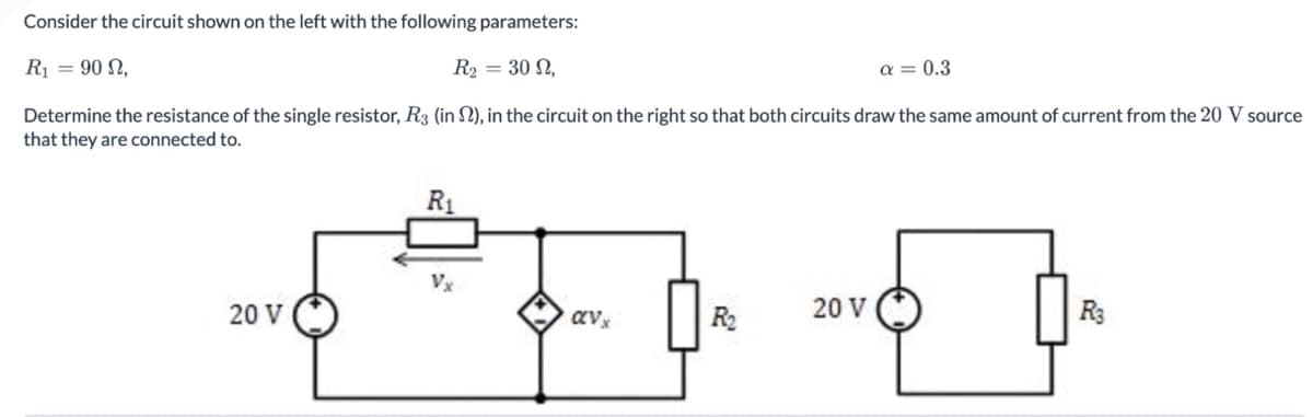 Consider the circuit shown on the left with the following parameters:
R₁ = 90 N,
R₂ = 30 2,
a = 0.3
Determine the resistance of the single resistor, R3 (in S2), in the circuit on the right so that both circuits draw the same amount of current from the 20 V source
that they are connected to.
20 V
R₁
avx
R₂
20 V
R3