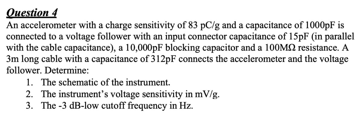 Question 4
An accelerometer with a charge sensitivity of 83 pC/g and a capacitance of 1000pF is
connected to a voltage follower with an input connector capacitance of 15pF (in parallel
with the cable capacitance), a 10,000pF blocking capacitor and a 100MQ resistance. A
3m long cable with a capacitance of 312pF connects the accelerometer and the voltage
follower. Determine:
1. The schematic of the instrument.
2. The instrument's voltage sensitivity in mV/g.
3. The -3 dB-low cutoff frequency in Hz.