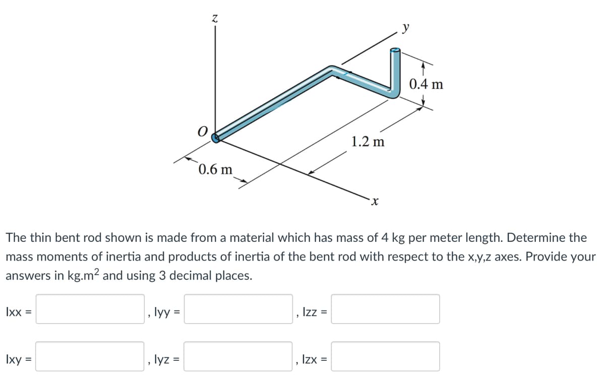 Ixx =
Ixy =
lyy =
Z
lyz =
0.6 m
The thin bent rod shown is made from a material which has mass of 4 kg per meter length. Determine the
mass moments of inertia and products of inertia of the bent rod with respect to the x,y,z axes. Provide your
answers in kg.m² and using 3 decimal places.
Izz =
1.2 m
Izx =
X
0.4 m