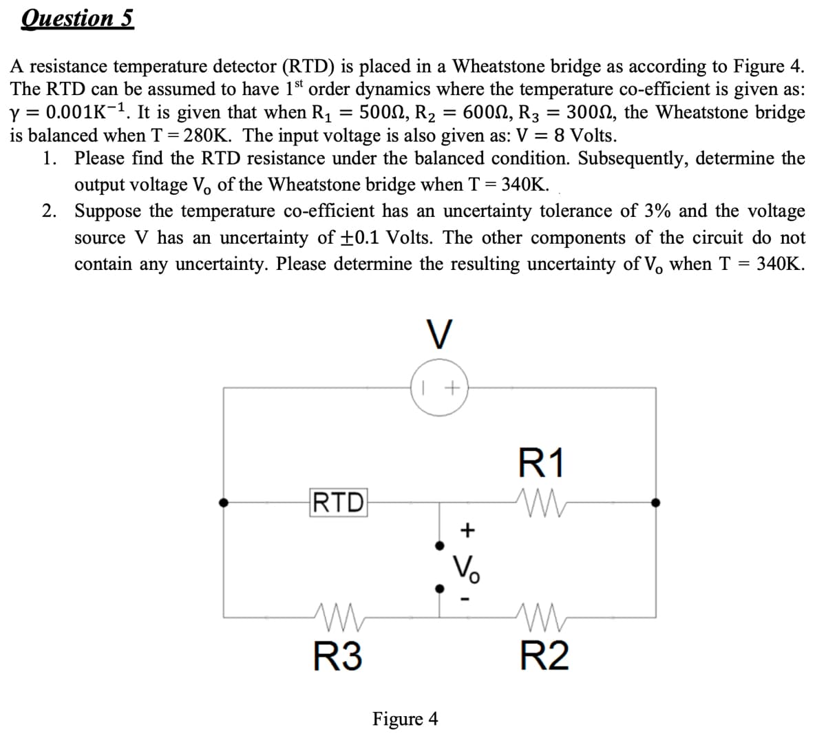 Question 5
A resistance temperature detector (RTD) is placed in a Wheatstone bridge as according to Figure 4.
The RTD can be assumed to have 1st order dynamics where the temperature co-efficient is given as:
Y 0.001K-1. It is given that when R₁ = 500M, R₂ = 600N, R3 = 3000, the Wheatstone bridge
is balanced when T = 280K. The input voltage is also given as: V = 8 Volts.
1. Please find the RTD resistance under the balanced condition. Subsequently, determine the
output voltage Vo of the Wheatstone bridge when T = 340K.
2.
Suppose the temperature co-efficient has an uncertainty tolerance of 3% and the voltage
source V has an uncertainty of ±0.1 Volts. The other components of the circuit do not
contain any uncertainty. Please determine the resulting uncertainty of V, when T = 340K.
RTD
M
R3
V
1 +
Figure 4
+
R1
M
M
R2
