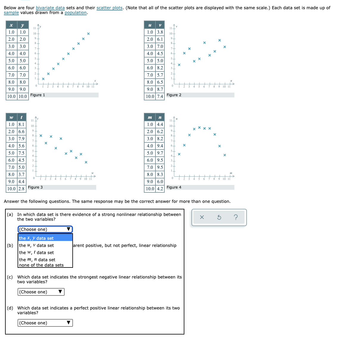 Below are four bivariate data sets and their scatter plots. (Note that all of the scatter plots are displayed with the same scale.) Each data set is made up of
sample values drawn from a population.
х у
1.0 | 1.0
2.0 2.0
u v
1.0 3.8
11 T
11–
10
10-
2.0 6.1
9.
8
3.0 3.0
4.0 | 4.0
3.0 7.0
7+
7+
4.0 4.5
6+
5+
5+
5.0 5.0
5.0 5.0
4
6.0 | 6.0
6.0 8.2
+ + + + + +
7.0 |7.0
7.0 5.7
8.0 | 8.0
8.0 6.5
10 i
10 11
9.0 9.0
9.0 8.7
|10.0 10.0 Figure 1
10.0 7.4 Figure 2
w t
1.0 8.1
m
11-
10+
9-
11-
1.0 4.4
10-
x X x x
2.0 6.6
2.0 6.2
9-
8+ X
8.
| 3.0 7.9
3.0 8.2
4.0 5.6
6+
4.0 9.4
6-
5+
5.0 7.5
5.0 9.7
4
4 -
6.0 4.5
6.0 9.5
3
2
7.0 5.0
7.0 9.5
2-
8.0 3.7
8.0 8.3
10 i
10 11
9.0 4.4
9.0 6.0
|10.0 2.8 Figure 3
10.0 4.2 Figure 4
Answer the following questions. The same response may be the correct answer for more than one question.
(a) In which data set is there evidence of a strong nonlinear relationship between
the two variables?
(Choose one)
the x, y data set
(b) the u, v data set
the w, t data set
arent positive, but not perfect, linear relationship
the m, n data set
none of the data sets
(c) Which data set indicates the strongest negative linear relationship between its
two variables?
(Choose one)
(d) Which data set indicates a perfect positive linear relationship between its two
variables?
(Choose one)
