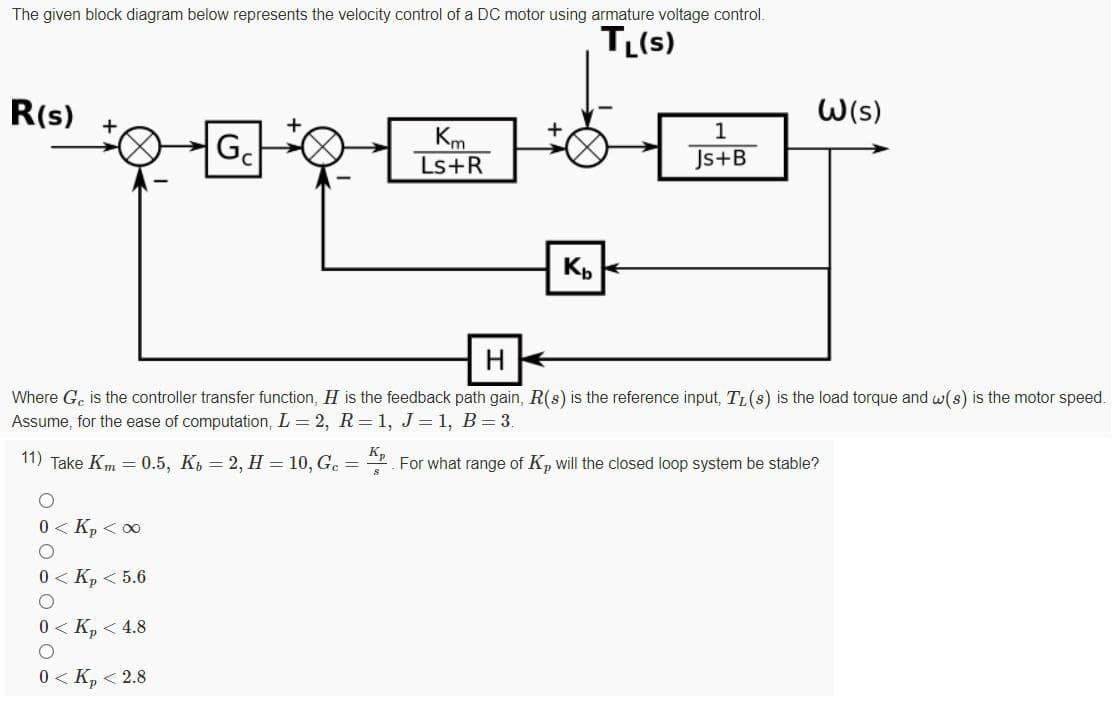 The given block diagram below represents the velocity control of a DC motor using armature voltage control.
TL(s)
R(s)
W(s)
1
Km
Ls+R
Js+B
Where Ge is the controller transfer function, H is the feedback path gain, R(s) is the reference input, TL(s) is the load torque and w(s) is the motor speed.
Assume, for the ease of computation, L = 2, R=1, J=1, B= 3.
11) Take Km = 0.5, Ki = 2, H = 10, Ge =
Kp
For what range of K, will the
loop system be
0 < Kp < 0
0 < K, < 5.6
0 < K, < 4.8
0 < K, < 2.8
