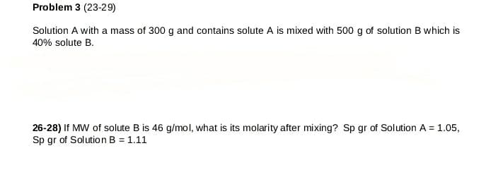 Problem 3 (23-29)
Solution A with a mass of 300 g and contains solute A is mixed with 500 g of solution B which is
40% solute B.
26-28) If MW of solute B is 46 g/mol, what is its molarity after mixing? Sp gr of Solution A = 1.05,
Sp gr of Solution B = 1.11
