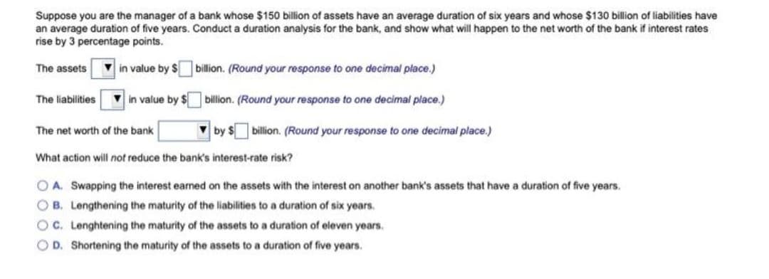Suppose you are the manager of a bank whose $150 billion of assets have an average duration of six years and whose $130 billion of liabilities have
an average duration of five years. Conduct a duration analysis for the bank, and show what will happen to the net worth of the bank if interest rates
rise by 3 percentage points.
The assets
in value by S
billion. (Round your response to one decimal place.)
The liabilities
V in value by $ billion. (Round your response to one decimal place.)
The net worth of the bank
V by $ billion. (Round your response to one decimal place.)
What action will not reduce the bank's interest-rate risk?
O A. Swapping the interest earned on the assets with the interest on another bank's assets that have a duration of five years.
O B. Lengthening the maturity of the liabilities to a duration of six years.
O C. Lenghtening the maturity of the assets to a duration of eleven years.
O D. Shortening the maturity of the assets to a duration of five years.
