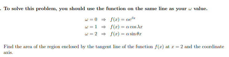 To solve this problem, you should use the function on the same line as your w value.
w = 0 = f(x) = ae³z
w =1 = f(x) = a cos Ar
w = 2 = f(x) = a sin 0r
Find the area of the region enclosed by the tangent line of the function f(x) at x = 2 and the coordinate
axis.
