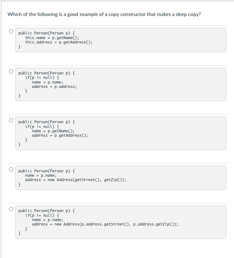 Which of the following is a good example of a copy constructor that makes a deep copy?
public Person(Person p) {
this.name = p.getName();
this.address = p.getAddress();
}
public Person(Person p) {
if(p != null) {
name = p.name;
address = p.address;
}
}
public Person(Person p) {
if(p != null) {
name = p.getName();
address = p.getAddress();
}
{
public Person(Person p) {
name = p.name;
address = new Address(getStreet(), getZip());
}
public Person(Person p) {
if(p != null) {
name = p.name;
address = new Address(p.address.getStreet(), p.address.getZip());
}
}
