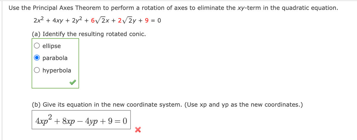 Use the Principal Axes Theorem to perform a rotation of axes to eliminate the xy-term in the quadratic equation.
2x2 + 4xy + 2y? + 6V2x + 2V2Y + 9 = 0
(a) Identify the resulting rotated conic.
ellipse
parabola
O hyperbola
(b) Give its equation in the new coordinate system. (Use xp and yp as the new coordinates.)
4xp" + 8xp — 4ур + 9 — 0
-
